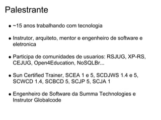 Palestrante
  ~15 anos trabalhando com tecnologia

  Instrutor, arquiteto, mentor e engenheiro de software e
  eletronica

  Participa de comunidades de usuarios: RSJUG, XP-RS,
  CEJUG, Open4Education, NoSQLBr...

  Sun Certified Trainer, SCEA 1 e 5, SCDJWS 1.4 e 5,
  SCWCD 1.4, SCBCD 5, SCJP 5, SCJA 1

  Engenheiro de Software da Summa Technologies e
  Instrutor Globalcode
 