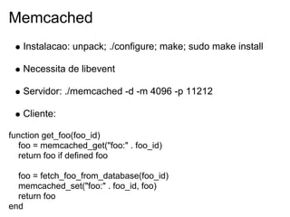 Memcached
   Instalacao: unpack; ./configure; make; sudo make install

   Necessita de libevent

   Servidor: ./memcached -d -m 4096 -p 11212

   Cliente:

function get_foo(foo_id)
  foo = memcached_get("foo:" . foo_id)
  return foo if defined foo

  foo = fetch_foo_from_database(foo_id)
  memcached_set("foo:" . foo_id, foo)
  return foo
end
 