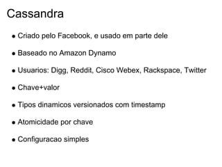 Cassandra
 Criado pelo Facebook, e usado em parte dele

 Baseado no Amazon Dynamo

 Usuarios: Digg, Reddit, Cisco Webex, Rackspace, Twitter

 Chave+valor

 Tipos dinamicos versionados com timestamp

 Atomicidade por chave

 Configuracao simples
 