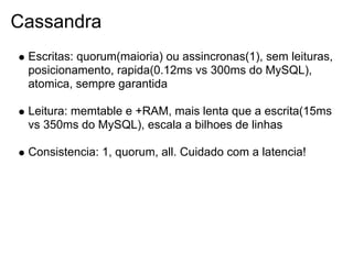 Cassandra
 Escritas: quorum(maioria) ou assincronas(1), sem leituras,
 posicionamento, rapida(0.12ms vs 300ms do MySQL),
 atomica, sempre garantida

 Leitura: memtable e +RAM, mais lenta que a escrita(15ms
 vs 350ms do MySQL), escala a bilhoes de linhas

 Consistencia: 1, quorum, all. Cuidado com a latencia!
 