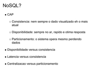 NoSQL?
 CAP

    Consistencia: nem sempre o dado visualizado eh o mais
    atual

    Disponibilidade: sempre no ar, rapido e otima resposta

    Particionamento: o sistema opera mesmo perdendo
    dados

 Disponibilidade versus consistencia

 Latencia versus consistencia

 Centralizacao versus particionamento
 