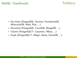 NoSQL: Classiﬁcação timbira
• Key-Value (PostgreSQL, Dynamo, FoundationDB,
MemcacheDB, Redis, Riak, ...)
• Document (PostgreSQL, CouchDB, MongoDB, ...)
• Column (PostgreSQL??, Cassandra, HBase, ...)
• Graph (PostgreSQL??, Allegro, Neo4j, OrientDB, ...)
Timbira - A empresa brasileira de PostgreSQL 9 / 34
 