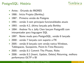 PostgreSQL: História timbira
• Antes : Oriundo do INGRES
• 1986 : Início Projeto (Berkley)
• 1987 : Primeira versão do Postgres
• 1991 : versão 3 com principais funcionalidades atuais
• 1993 : versão 4.2, última lançada pela Berkley
• 1994 : Andrew Yu e Jolly Chen lançam Postgre95 com
interpretador para linguagem SQL
• 1997 : Nome muda para PostgreSQL, versão 6 lançada
• 2000 : versão 7 lançada com suporte a FK
• 2005 : versão 8 lançada com versão nativa Windows,
Tablespaces, Savepoints, Point-In-Time-Recovery
• 2005 : versão 8.1 Commit Tho Phases, Roles
• 2006 : versão 8.2 (Insert, Update, Delete) Returning, melhora
performance OLTP e BI
Timbira - A empresa brasileira de PostgreSQL 13 / 34
 