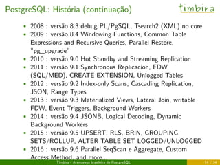 PostgreSQL: História (continuação) timbira
• 2008 : versão 8.3 debug PL/PgSQL, Tsearch2 (XML) no core
• 2009 : versão 8.4 Windowing Functions, Common Table
Expressions and Recursive Queries, Parallel Restore,
”pg_upgrade”
• 2010 : versão 9.0 Hot Standby and Streaming Replication
• 2011 : versão 9.1 Synchronous Replicacion, FDW
(SQL/MED), CREATE EXTENSION, Unlogged Tables
• 2012 : versão 9.2 Index-only Scans, Cascading Replication,
JSON, Range Types
• 2013 : versão 9.3 Materialized Views, Lateral Join, writable
FDW, Event Triggers, Background Workers
• 2014 : versão 9.4 JSONB, Logical Decoding, Dynamic
Background Workers
• 2015 : versão 9.5 UPSERT, RLS, BRIN, GROUPING
SETS/ROLLUP, ALTER TABLE SET LOGGED/UNLOGGED
• 2016 : versão 9.6 Parallel SeqScan e Aggregate, Custom
Access Method, and more...
Timbira - A empresa brasileira de PostgreSQL 14 / 34
 