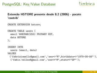 PostgreSQL: Key/Value Database timbira
Extensão HSTORE presente desde 8.2 (2006) - pacote
’contrib’
CREATE EXTENSION hstore;
CREATE TABLE users (
email VARCHAR(255) PRIMARY KEY,
data HSTORE
);
INSERT INTO
users (email, data)
VALUES
('fabriziomello@gmail.com','sex=>"M",birthdate=>"1979-08-08"'),
('fabio.telles@gmail.com','sex=>"M",state=>"SP"');
Timbira - A empresa brasileira de PostgreSQL 15 / 34
 