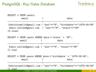 PostgreSQL: Key/Value Database timbira
SELECT * FROM users;
email | data
-------------------------+--------------------------------------
fabriziomello@gmail.com | "sex"=>"M", "birthdate"=>"1979-08-08"
fabio.telles@gmail.com | "sex"=>"M", "state"=>"SP"
(2 rows)
SELECT * FROM users WHERE data->'state' = 'SP';
email | data
------------------------+---------------------------
fabio.telles@gmail.com | "sex"=>"M", "state"=>"SP"
(1 row)
SELECT * FROM users WHERE data->'birthdate' = '1979-08-08';
email | data
-------------------------+--------------------------------------
fabriziomello@gmail.com | "sex"=>"M", "birthdate"=>"1979-08-08"
(1 row)
Timbira - A empresa brasileira de PostgreSQL 16 / 34
 
