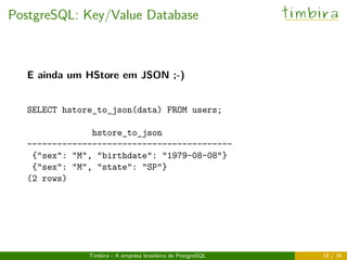 PostgreSQL: Key/Value Database timbira
E ainda um HStore em JSON ;-)
SELECT hstore_to_json(data) FROM users;
hstore_to_json
-----------------------------------------
{"sex": "M", "birthdate": "1979-08-08"}
{"sex": "M", "state": "SP"}
(2 rows)
Timbira - A empresa brasileira de PostgreSQL 18 / 34
 