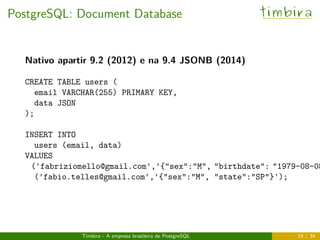 PostgreSQL: Document Database timbira
Nativo apartir 9.2 (2012) e na 9.4 JSONB (2014)
CREATE TABLE users (
email VARCHAR(255) PRIMARY KEY,
data JSON
);
INSERT INTO
users (email, data)
VALUES
('fabriziomello@gmail.com','{"sex":"M", "birthdate": "1979-08-08
('fabio.telles@gmail.com','{"sex":"M", "state":"SP"}');
Timbira - A empresa brasileira de PostgreSQL 19 / 34
 