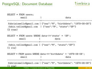 PostgreSQL: Document Database timbira
SELECT * FROM users;
email | data
-------------------------+--------------------------------------
fabriziomello@gmail.com | {"sex":"M", "birthdate": "1979-08-08"}
fabio.telles@gmail.com | {"sex":"M", "state":"SP"}
(2 rows)
SELECT * FROM users WHERE data->>'state' = 'SP';
email | data
------------------------+---------------------------
fabio.telles@gmail.com | {"sex":"M", "state":"SP"}
(1 row)
SELECT * FROM users WHERE data->>'birthdate' = '1979-08-08';
email | data
-------------------------+--------------------------------------
fabriziomello@gmail.com | {"sex":"M", "birthdate": "1979-08-08"}
(1 row)
Timbira - A empresa brasileira de PostgreSQL 20 / 34
 