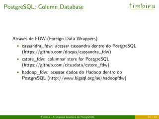 PostgreSQL: Column Database timbira
Através de FDW (Foreign Data Wrappers)
• cassandra_fdw: acessar cassandra dentro do PostgreSQL
(https://github.com/disqus/cassandra_fdw)
• cstore_fdw: columnar store for PostgreSQL
(https://github.com/citusdata/cstore_fdw)
• hadoop_fdw: acessar dados do Hadoop dentro do
PostgreSQL (http://www.bigsql.org/se/hadoopfdw)
Timbira - A empresa brasileira de PostgreSQL 22 / 34
 