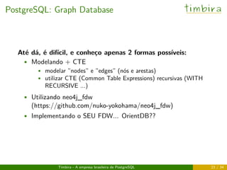 PostgreSQL: Graph Database timbira
Até dá, é difícil, e conheço apenas 2 formas possíveis:
• Modelando + CTE
• modelar ”nodes” e ”edges” (nós e arestas)
• utilizar CTE (Common Table Expressions) recursivas (WITH
RECURSIVE ...)
• Utilizando neo4j_fdw
(https://github.com/nuko-yokohama/neo4j_fdw)
• Implementando o SEU FDW... OrientDB??
Timbira - A empresa brasileira de PostgreSQL 23 / 34
 