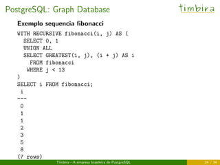 PostgreSQL: Graph Database timbira
Exemplo sequencia ﬁbonacci
WITH RECURSIVE fibonacci(i, j) AS (
SELECT 0, 1
UNION ALL
SELECT GREATEST(i, j), (i + j) AS i
FROM fibonacci
WHERE j < 13
)
SELECT i FROM fibonacci;
i
---
0
1
1
2
3
5
8
(7 rows)
Timbira - A empresa brasileira de PostgreSQL 24 / 34
 