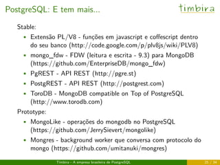 PostgreSQL: E tem mais... timbira
Stable:
• Extensão PL/V8 - funções em javascript e coﬀescript dentro
do seu banco (http://code.google.com/p/plv8js/wiki/PLV8)
• mongo_fdw - FDW (leitura e escrita - 9.3) para MongoDB
(https://github.com/EnterpriseDB/mongo_fdw)
• PgREST - API REST (http://pgre.st)
• PostgREST - API REST (http://postgrest.com)
• ToroDB - MongoDB compatible on Top of PostgreSQL
(http://www.torodb.com)
Prototype:
• MongoLike - operações do mongodb no PostgreSQL
(https://github.com/JerrySievert/mongolike)
• Mongres - background worker que conversa com protocolo do
mongo (https://github.com/umitanuki/mongres)
Timbira - A empresa brasileira de PostgreSQL 25 / 34
 