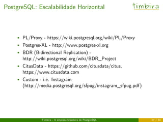 PostgreSQL: Escalabilidade Horizontal timbira
• PL/Proxy - https://wiki.postgresql.org/wiki/PL/Proxy
• Postgres-XL - http://www.postgres-xl.org
• BDR (Bidirectional Replication) -
http://wiki.postgresql.org/wiki/BDR_Project
• CitusData - https://github.com/citusdata/citus,
https://www.citusdata.com
• Custom - i.e. Instagram
(http://media.postgresql.org/sfpug/instagram_sfpug.pdf)
Timbira - A empresa brasileira de PostgreSQL 27 / 34
 