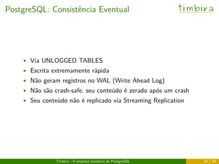 PostgreSQL: Consistência Eventual timbira
• Via UNLOGGED TABLES
• Escrita extremamente rápida
• Não geram registros no WAL (Write Ahead Log)
• Não são crash-safe, seu conteúdo é zerado após um crash
• Seu conteúdo não é replicado via Streaming Replication
Timbira - A empresa brasileira de PostgreSQL 28 / 34
 