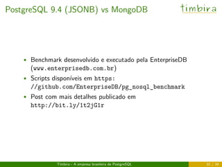 PostgreSQL 9.4 (JSONB) vs MongoDB timbira
• Benchmark desenvolvido e executado pela EnterpriseDB
(www.enterprisedb.com.br)
• Scripts disponíveis em https:
//github.com/EnterpriseDB/pg_nosql_benchmark
• Post com mais detalhes publicado em
http://bit.ly/1t2jG1r
Timbira - A empresa brasileira de PostgreSQL 31 / 34
 