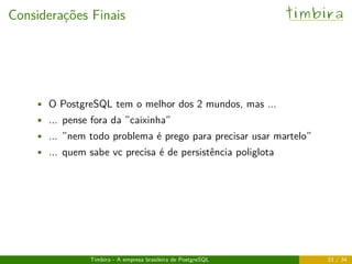 Considerações Finais timbira
• O PostgreSQL tem o melhor dos 2 mundos, mas ...
• ... pense fora da ”caixinha”
• ... ”nem todo problema é prego para precisar usar martelo”
• ... quem sabe vc precisa é de persistência poliglota
Timbira - A empresa brasileira de PostgreSQL 33 / 34
 