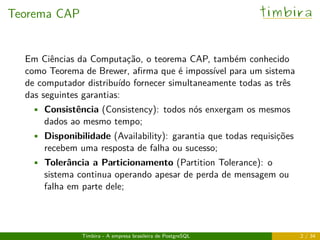 Teorema CAP timbira
Em Ciências da Computação, o teorema CAP, também conhecido
como Teorema de Brewer, aﬁrma que é impossível para um sistema
de computador distribuído fornecer simultaneamente todas as três
das seguintes garantias:
• Consistência (Consistency): todos nós enxergam os mesmos
dados ao mesmo tempo;
• Disponibilidade (Availability): garantia que todas requisições
recebem uma resposta de falha ou sucesso;
• Tolerância a Particionamento (Partition Tolerance): o
sistema continua operando apesar de perda de mensagem ou
falha em parte dele;
Timbira - A empresa brasileira de PostgreSQL 2 / 34
 