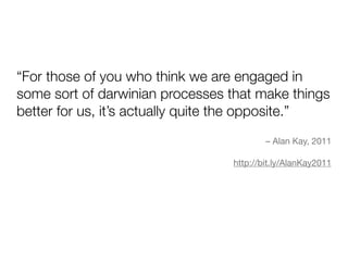 “For those of you who think we are engaged in
some sort of darwinian processes that make things
better for us, it’s actually quite the opposite.”
                                         – Alan Kay, 2011

                                 http://bit.ly/AlanKay2011
 