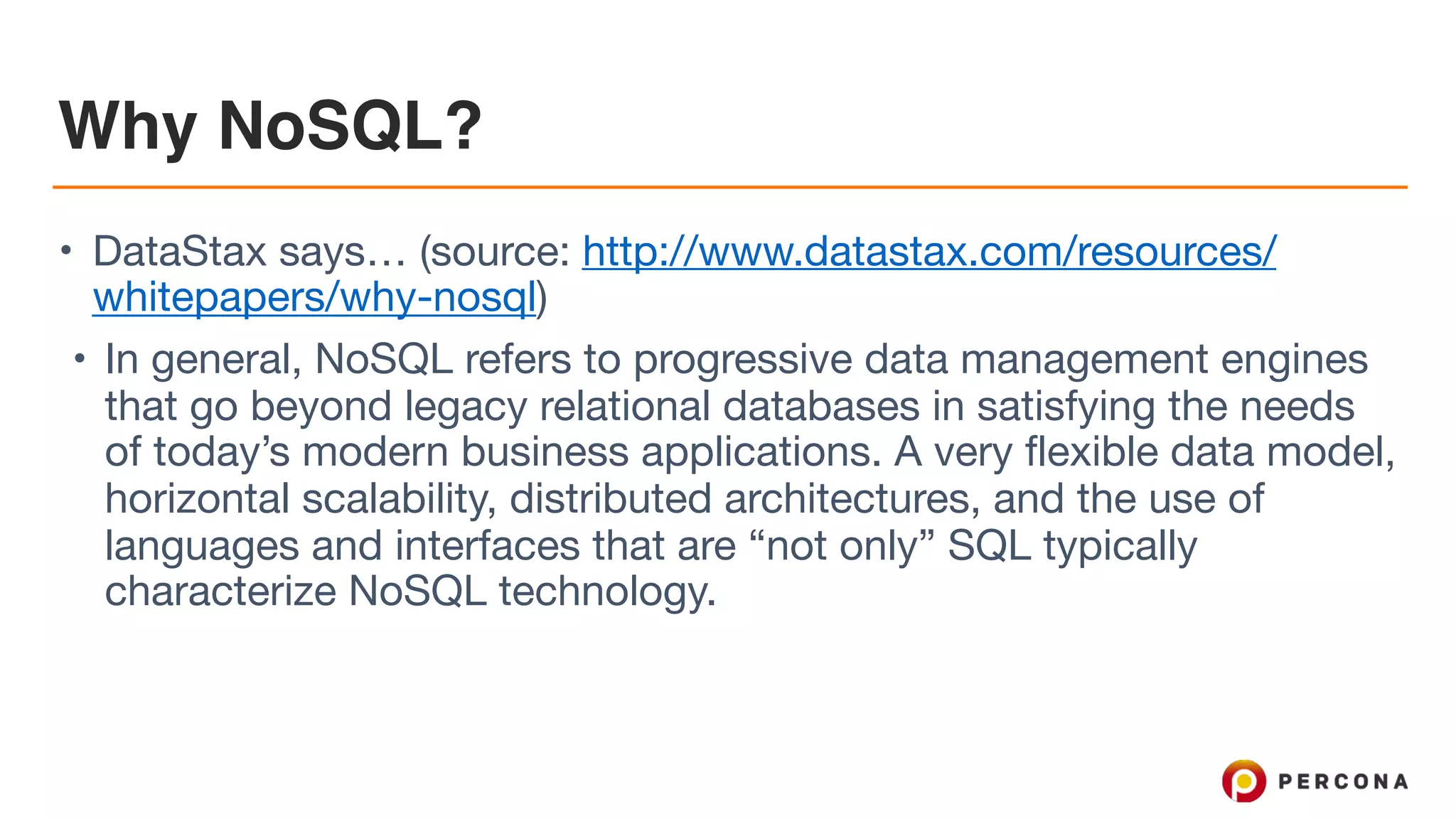 Why NoSQL?
• DataStax says… (source: http://www.datastax.com/resources/
whitepapers/why-nosql)

• In general, NoSQL refers to progressive data management engines
that go beyond legacy relational databases in satisfying the needs
of today’s modern business applications. A very flexible data model,
horizontal scalability, distributed architectures, and the use of
languages and interfaces that are “not only” SQL typically
characterize NoSQL technology.
 