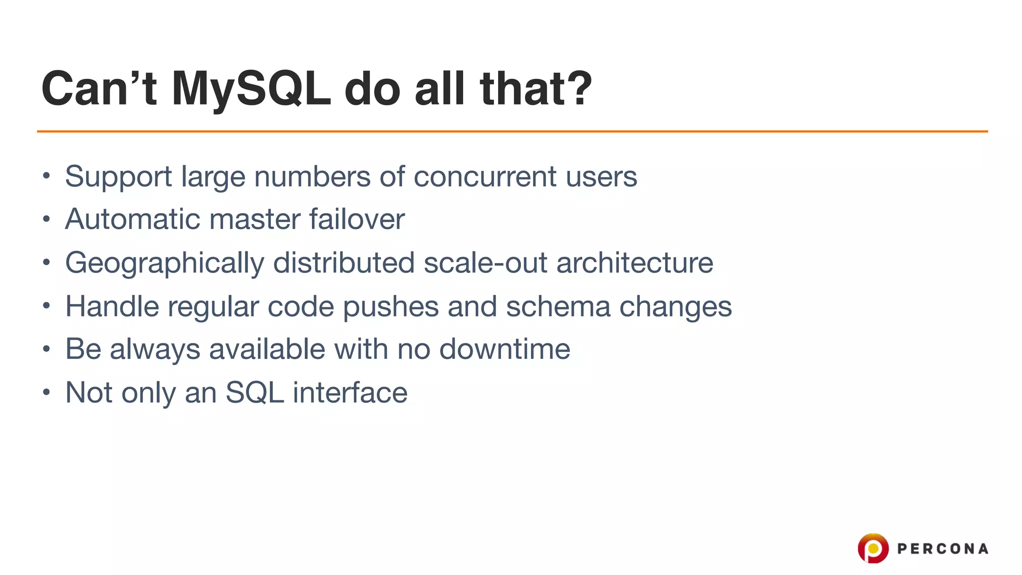Can’t MySQL do all that?
• Support large numbers of concurrent users

• Automatic master failover

• Geographically distributed scale-out architecture

• Handle regular code pushes and schema changes

• Be always available with no downtime

• Not only an SQL interface
 