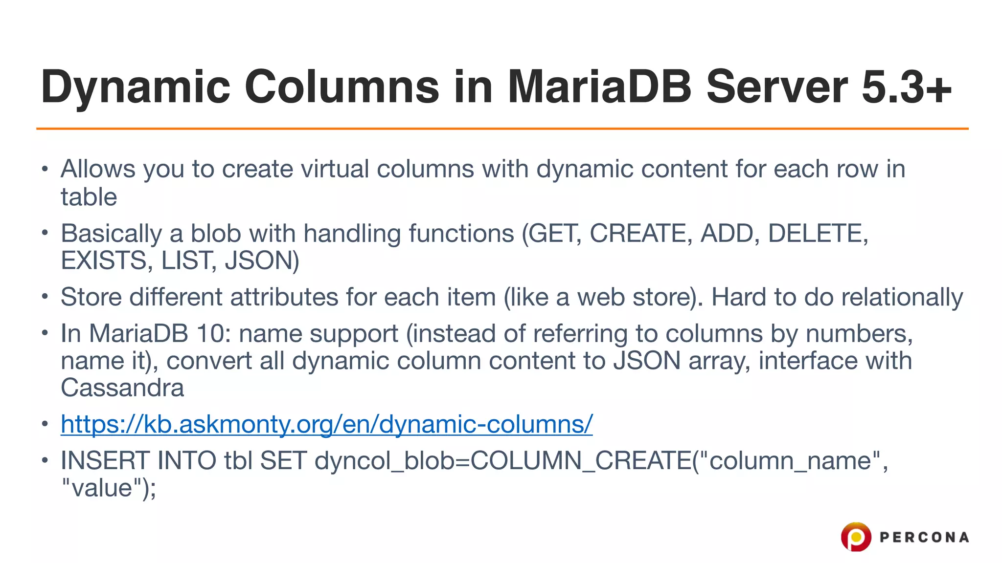 Dynamic Columns in MariaDB Server 5.3+
• Allows you to create virtual columns with dynamic content for each row in
table

• Basically a blob with handling functions (GET, CREATE, ADD, DELETE,
EXISTS, LIST, JSON)

• Store different attributes for each item (like a web store). Hard to do relationally

• In MariaDB 10: name support (instead of referring to columns by numbers,
name it), convert all dynamic column content to JSON array, interface with
Cassandra

• https://kb.askmonty.org/en/dynamic-columns/ 

• INSERT INTO tbl SET dyncol_blob=COLUMN_CREATE("column_name",
"value");
 