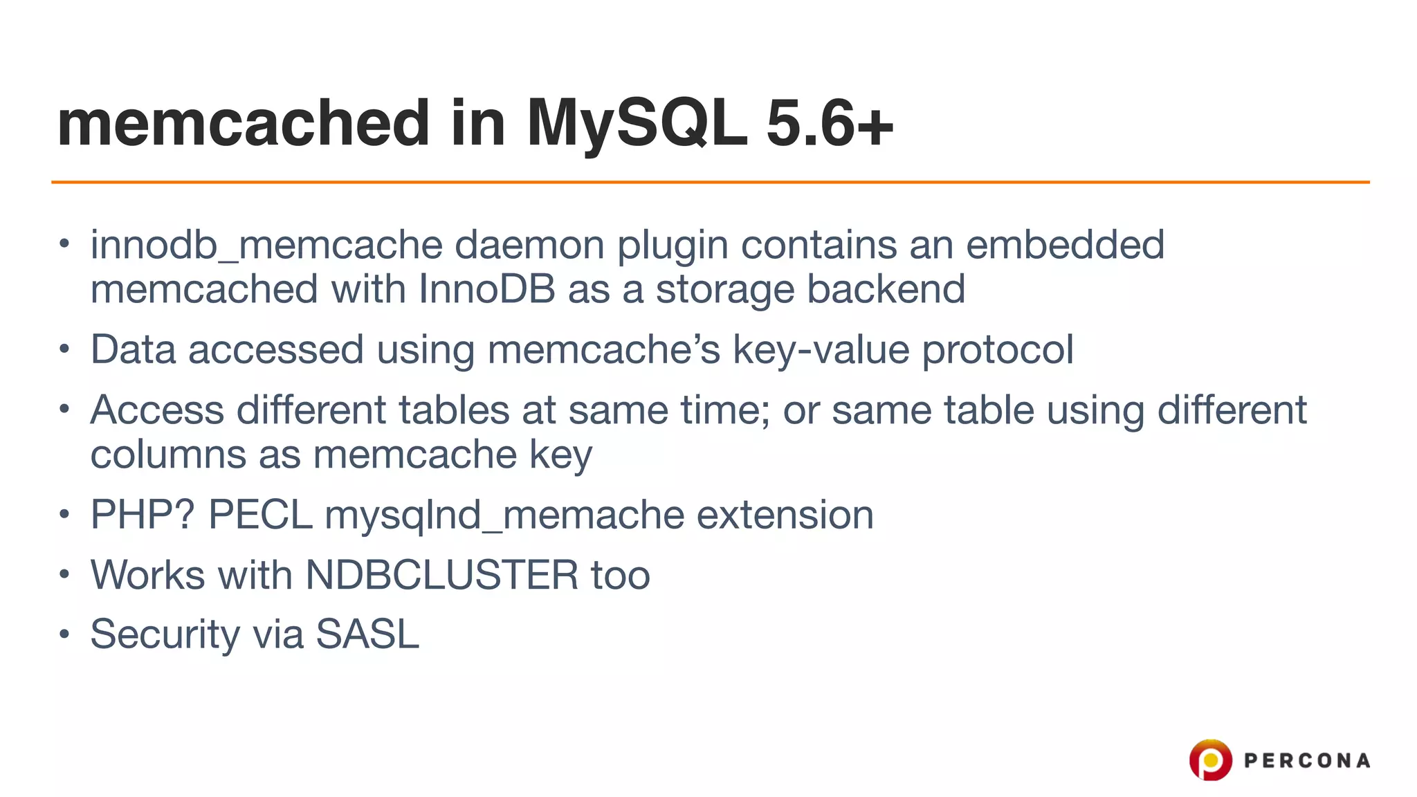memcached in MySQL 5.6+
• innodb_memcache daemon plugin contains an embedded
memcached with InnoDB as a storage backend

• Data accessed using memcache’s key-value protocol

• Access different tables at same time; or same table using different
columns as memcache key

• PHP? PECL mysqlnd_memache extension

• Works with NDBCLUSTER too

• Security via SASL
 