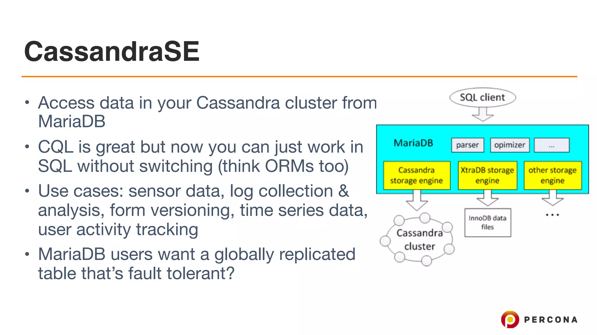 CassandraSE
• Access data in your Cassandra cluster from
MariaDB

• CQL is great but now you can just work in
SQL without switching (think ORMs too)

• Use cases: sensor data, log collection &
analysis, form versioning, time series data,
user activity tracking

• MariaDB users want a globally replicated
table that’s fault tolerant?
 