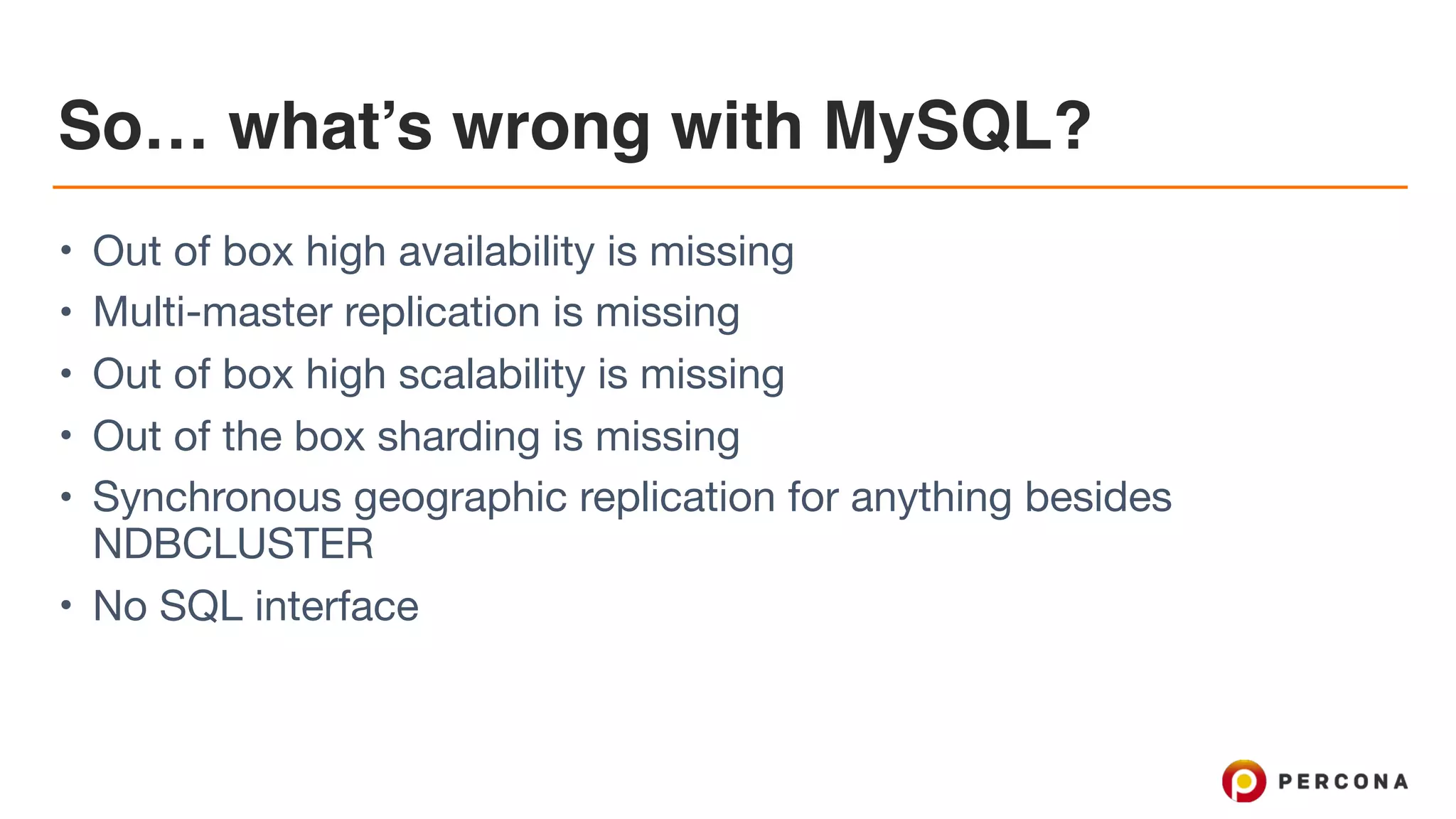 So… what’s wrong with MySQL?
• Out of box high availability is missing

• Multi-master replication is missing 

• Out of box high scalability is missing

• Out of the box sharding is missing

• Synchronous geographic replication for anything besides
NDBCLUSTER

• No SQL interface
 
