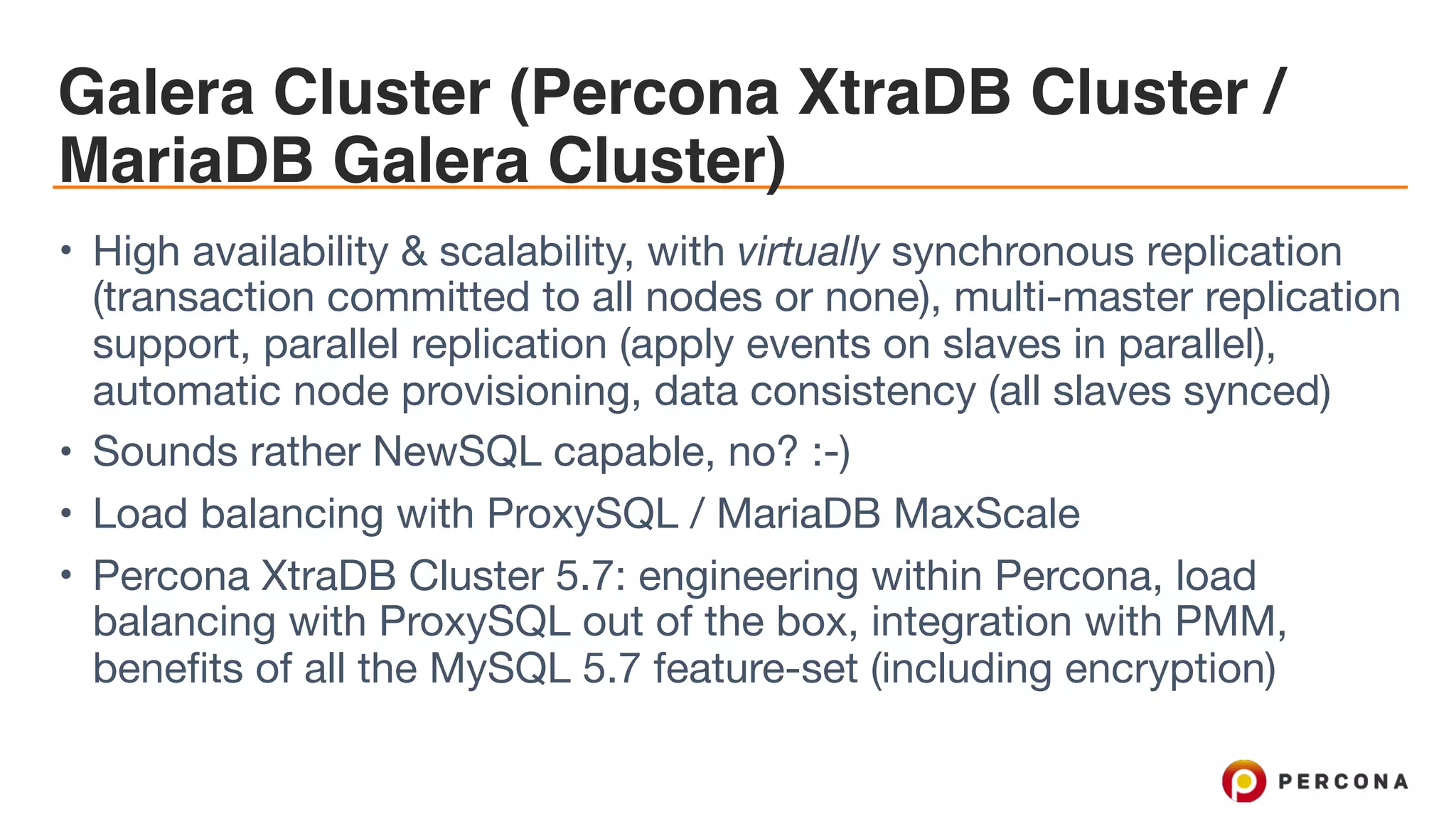 Galera Cluster (Percona XtraDB Cluster /
MariaDB Galera Cluster)
• High availability & scalability, with virtually synchronous replication
(transaction committed to all nodes or none), multi-master replication
support, parallel replication (apply events on slaves in parallel),
automatic node provisioning, data consistency (all slaves synced)

• Sounds rather NewSQL capable, no? :-)

• Load balancing with ProxySQL / MariaDB MaxScale

• Percona XtraDB Cluster 5.7: engineering within Percona, load
balancing with ProxySQL out of the box, integration with PMM,
benefits of all the MySQL 5.7 feature-set (including encryption)
 