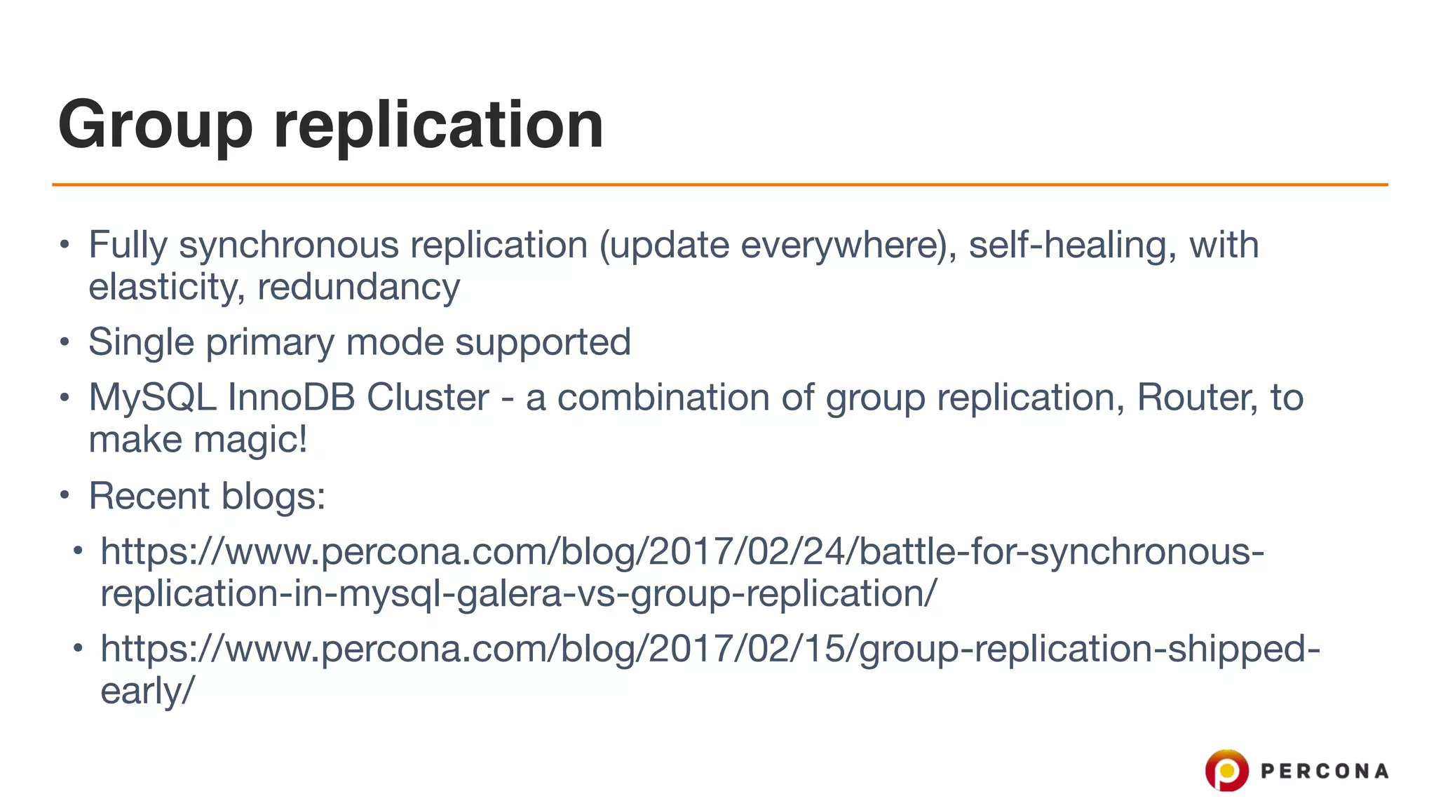 Group replication
• Fully synchronous replication (update everywhere), self-healing, with
elasticity, redundancy

• Single primary mode supported

• MySQL InnoDB Cluster - a combination of group replication, Router, to
make magic!

• Recent blogs:

• https://www.percona.com/blog/2017/02/24/battle-for-synchronous-
replication-in-mysql-galera-vs-group-replication/

• https://www.percona.com/blog/2017/02/15/group-replication-shipped-
early/
 