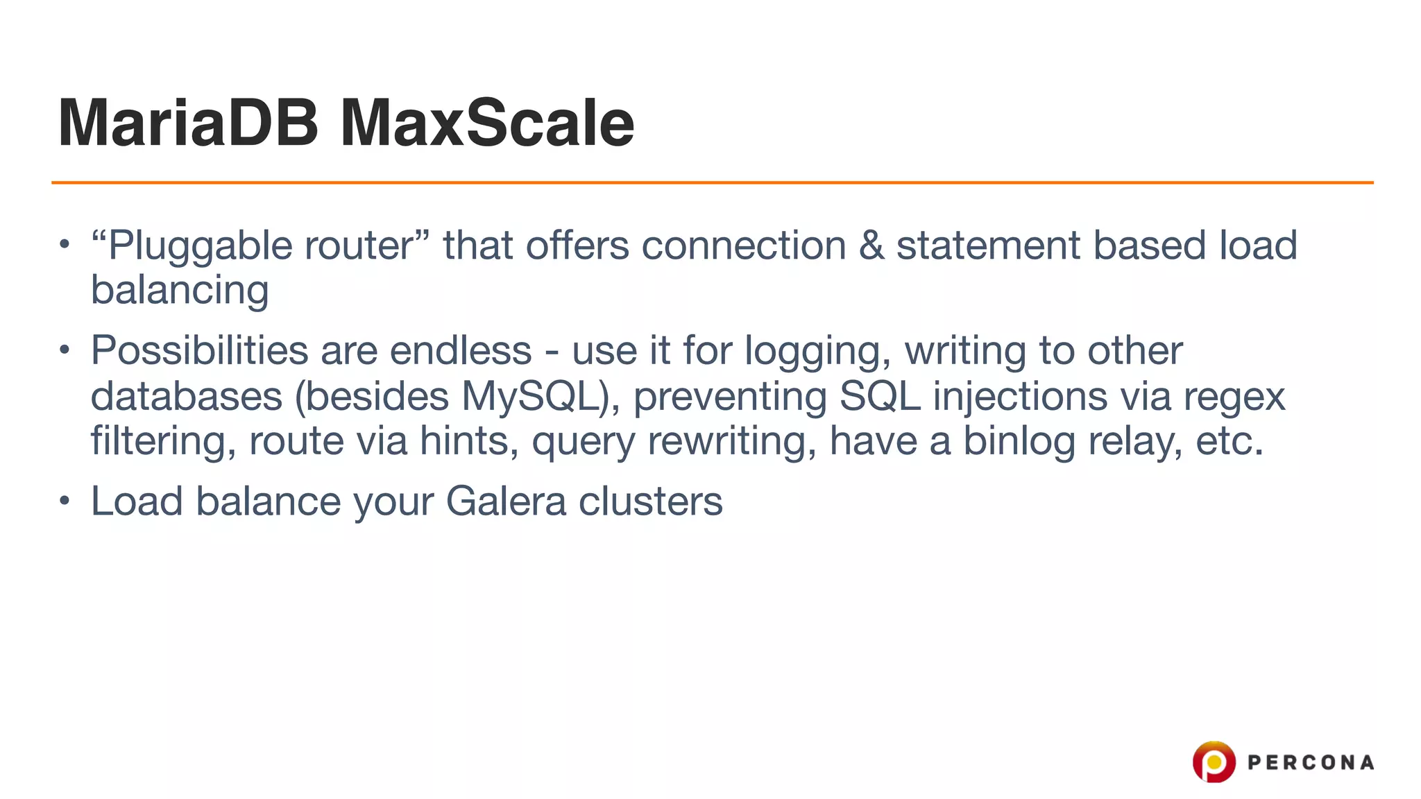 MariaDB MaxScale
• “Pluggable router” that offers connection & statement based load
balancing

• Possibilities are endless - use it for logging, writing to other
databases (besides MySQL), preventing SQL injections via regex
filtering, route via hints, query rewriting, have a binlog relay, etc.

• Load balance your Galera clusters
 