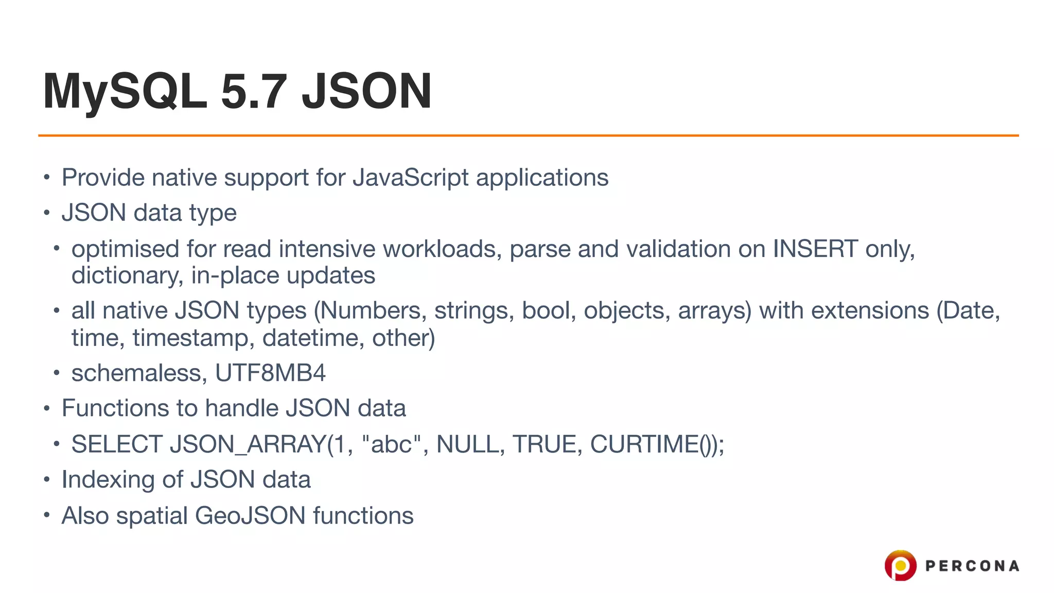 MySQL 5.7 JSON
• Provide native support for JavaScript applications

• JSON data type

• optimised for read intensive workloads, parse and validation on INSERT only,
dictionary, in-place updates

• all native JSON types (Numbers, strings, bool, objects, arrays) with extensions (Date,
time, timestamp, datetime, other)

• schemaless, UTF8MB4

• Functions to handle JSON data

• SELECT JSON_ARRAY(1, "abc", NULL, TRUE, CURTIME());

• Indexing of JSON data

• Also spatial GeoJSON functions
 