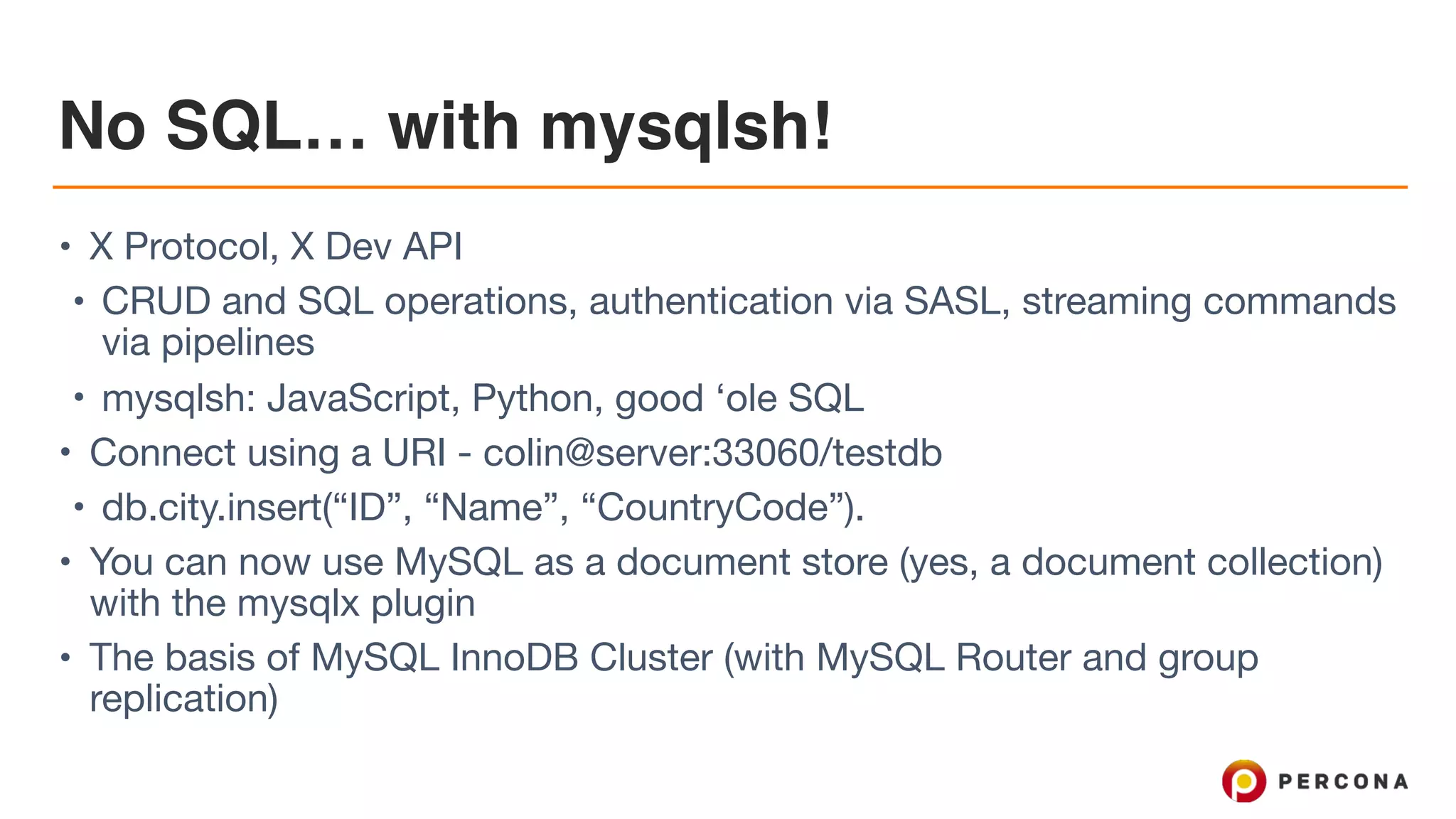 No SQL… with mysqlsh!
• X Protocol, X Dev API

• CRUD and SQL operations, authentication via SASL, streaming commands
via pipelines

• mysqlsh: JavaScript, Python, good ‘ole SQL

• Connect using a URI - colin@server:33060/testdb

• db.city.insert(“ID”, “Name”, “CountryCode”).

• You can now use MySQL as a document store (yes, a document collection)
with the mysqlx plugin

• The basis of MySQL InnoDB Cluster (with MySQL Router and group
replication)
 