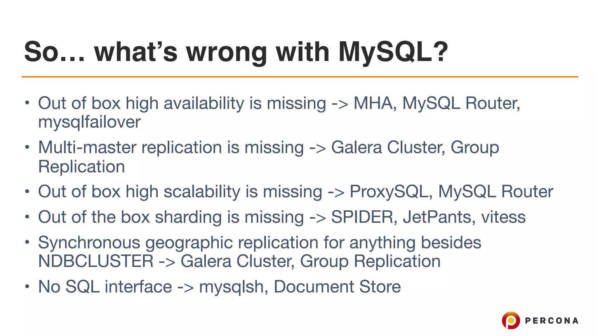 So… what’s wrong with MySQL?
• Out of box high availability is missing -> MHA, MySQL Router,
mysqlfailover

• Multi-master replication is missing -> Galera Cluster, Group
Replication

• Out of box high scalability is missing -> ProxySQL, MySQL Router

• Out of the box sharding is missing -> SPIDER, JetPants, vitess

• Synchronous geographic replication for anything besides
NDBCLUSTER -> Galera Cluster, Group Replication

• No SQL interface -> mysqlsh, Document Store
 