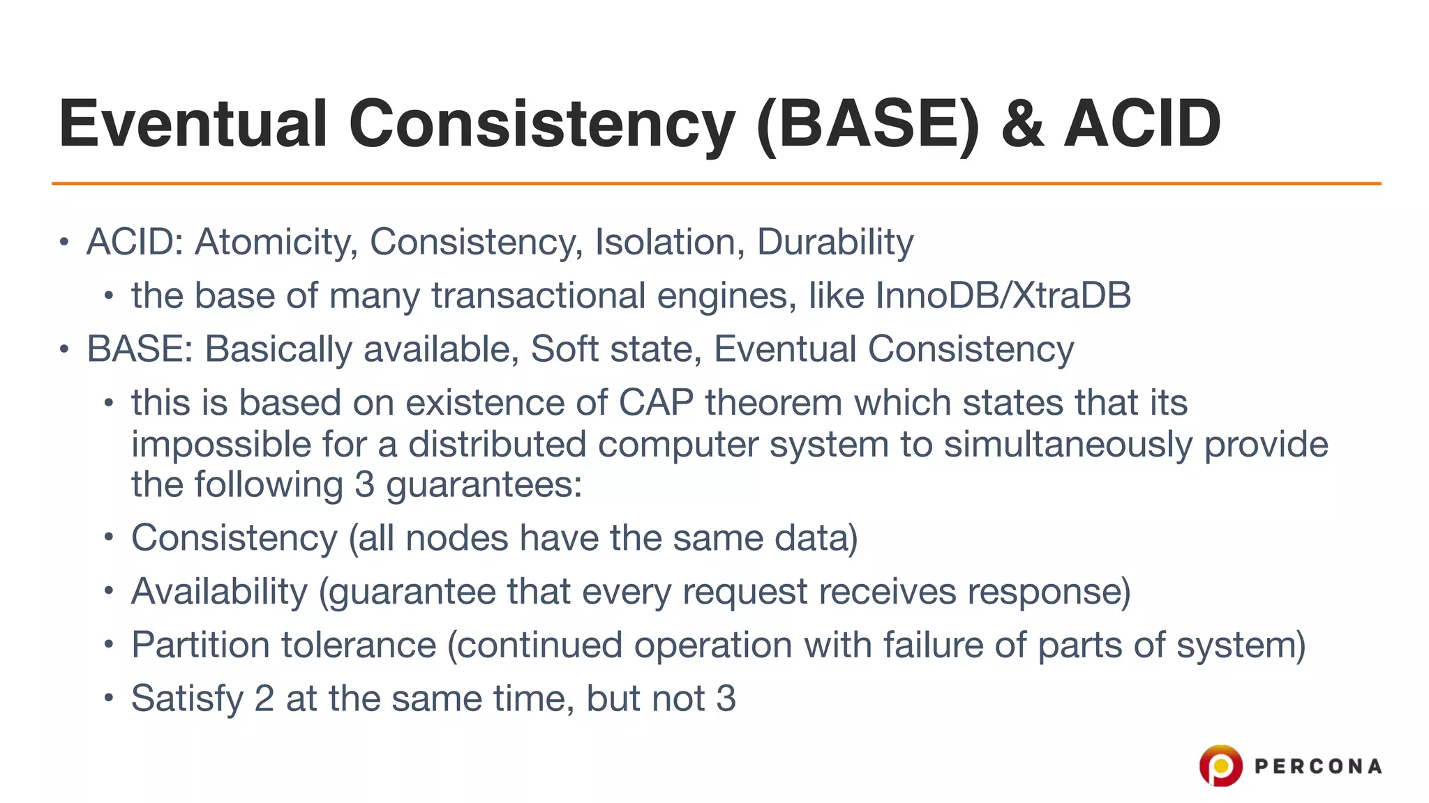 Eventual Consistency (BASE) & ACID
• ACID: Atomicity, Consistency, Isolation, Durability

• the base of many transactional engines, like InnoDB/XtraDB

• BASE: Basically available, Soft state, Eventual Consistency

• this is based on existence of CAP theorem which states that its
impossible for a distributed computer system to simultaneously provide
the following 3 guarantees:

• Consistency (all nodes have the same data)

• Availability (guarantee that every request receives response)

• Partition tolerance (continued operation with failure of parts of system) 

• Satisfy 2 at the same time, but not 3
 