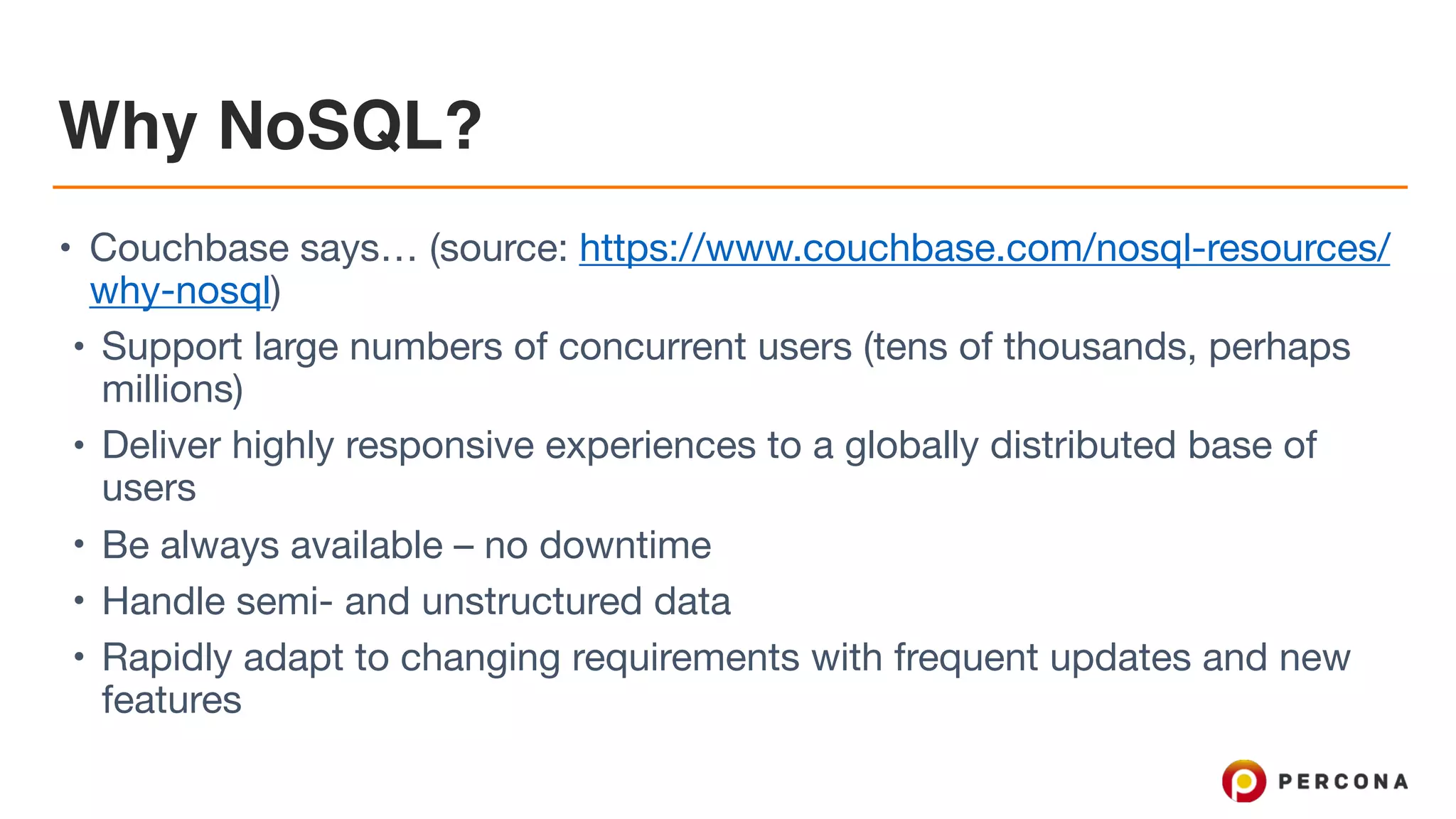 Why NoSQL?
• Couchbase says… (source: https://www.couchbase.com/nosql-resources/
why-nosql)

• Support large numbers of concurrent users (tens of thousands, perhaps
millions)

• Deliver highly responsive experiences to a globally distributed base of
users

• Be always available – no downtime

• Handle semi- and unstructured data

• Rapidly adapt to changing requirements with frequent updates and new
features
 