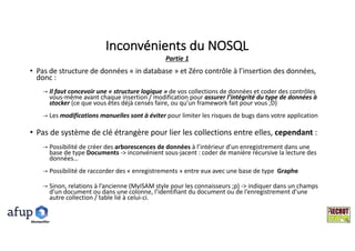 Inconvénients	du	NOSQL
• Pas	de	structure	de	données	« in	database »	et	Zéro	contrôle	à	l’insertion	des	données,	
donc	:	
→ Il	faut	concevoir	une	« structure	logique »	de	vos	collections	de	données	et	coder	des	contrôles	
vous-même	avant	chaque	insertion	/	modification	pour	assurer	l’intégrité	du	type	de	données	à	
stocker (ce	que	vous	êtes	déjà	censés	faire,	ou	qu’un	framework fait	pour	vous	;D)
→ Les	modifications	manuelles	sont	à	éviter	pour	limiter	les	risques	de	bugs	dans	votre	application	
• Pas	de	système	de	clé	étrangère	pour	lier	les	collections	entre	elles,	cependant :
→ Possibilité	de	créer	des	arborescences	de	données	à	l’intérieur	d’un	enregistrement	dans	une	
base	de	type	Documents	->	inconvénient	sous-jacent	:	coder	de	manière	récursive	la	lecture	des	
données…
→ Possibilité	de	raccorder	des	« enregistrements »	entre	eux	avec	une	base	de	type		Graphe
→ Sinon,	relations	à	l’ancienne	(MyISAM style	pour	les	connaisseurs	;p)	->	indiquer	dans	un	champs	
d’un	document	ou	dans	une	colonne,	l’identifiant	du	document	ou	de	l’enregistrement	d’une	
autre	collection	/	table	lié	à	celui-ci.
Partie	1
Montpelllier
 