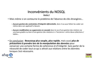 Inconvénients	du	NOSQL
• Mais	même	si	on	contourne	le	problème	de	l’absence	de	clés	étrangères…
→ Aucune	gestion	des	contraintes	d’intégrité	référentielle,	donc	il	va	aussi	falloir	les	coder	soi-
même	dans	son	applicatif	si	besoin.
→ Aucune	modification	ou	suppression	en	cascade	dans	le	cas	d’une	gestion	des	relation	via	
une	base	graphe	ou	bien	d’une	gestion	des	relations	à	« l’ancienne »	entre	deux	collections	/	
tables…
• En	conclusion :	Beaucoup	plus	souple,	plus	rapide,	mais	aussi	plus	de	
précautions	à	prendre	lors	de	la	manipulation	des	données	pour	
conserver	une	certaine	forme	de	cohérence	et	d’intégrité.	Sans	parler	de	la	
nécessité	de	coder	tout	ce	qui	a	attrait	aux	relations	entre	les	données	
lorsque	c’est	nécessaire.
Partie	2
Montpelllier
 