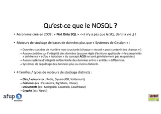 Qu’est-ce	que	le	NOSQL	?
• Acronyme	créé	en	2009	:	« Not	Only SQL »	->	il	n’y	a	pas	que	le	SQL	dans	la	vie	;)	!
• Moteurs	de	stockage	de	bases	de	données	plus	que	« Systèmes	de	Gestion »	:
→ Données	stockées	de	manière	non	structurée	(chaque «	record » peut	contenir	des	champs	≠	)	
→ Aucun	contrôle	sur	l’intégrité	des	données	(aucune	règle	d’écriture	applicable	->	les	propriétés	
« cohérence »	et/ou	« isolation »	du	concept	ACID ne	sont	généralement	pas	respectées)
→ Aucun	système	d’intégrité	référentielle	des	données	entre	«	entités »	différentes.
→ Systèmes	de	requêtage des	données	plus	ou	moins	élaborés
• 4	familles	/	types	de	moteurs	de	stockage	distincts	:	
→ Clés	/	valeurs	(ex	:	Redis,	DynamoDB,	Voldemort)
→ Colonnes (ex	:	Cassandra,	BigTables,	Hbase)
→ Documents (ex	:	MongoDB,	CouchDB,	CouchBase)
→ Graphe (ex	:	Neo4j)
Montpelllier
 