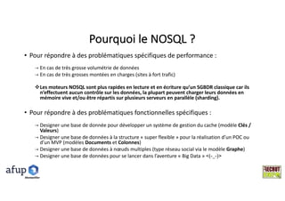 Pourquoi	le	NOSQL	?
• Pour	répondre	à	des	problématiques	spécifiques	de	performance	:	
→ En	cas	de	très	grosse	volumétrie	de	données
→ En	cas	de	très	grosses	montées	en	charges	(sites	à	fort	trafic)
vLes	moteurs	NOSQL	sont	plus	rapides	en	lecture	et	en	écriture	qu’un	SGBDR	classique	car	ils	
n’effectuent	aucun	contrôle	sur	les	données,	la	plupart	peuvent	charger	leurs	données	en	
mémoire	vive	et/ou	être	répartis	sur	plusieurs	serveurs	en	parallèle	(sharding).
• Pour	répondre	à	des	problématiques	fonctionnelles	spécifiques	:
→ Designer	une	base	de	donnée	pour	développer	un	système	de	gestion	du	cache	(modèle	Clés	/	
Valeurs)
→ Designer	une	base	de	données	à	la	structure	« super	flexible »	pour	la	réalisation	d’un	POC	ou	
d’un	MVP	(modèles	Documents et	Colonnes)
→ Designer	une	base	de	données	à	nœuds	multiples	(type	réseau	social	via	le	modèle	Graphe)
→ Designer	une	base	de	données	pour	se	lancer	dans	l’aventure	« Big Data »	<(-_-)>
Montpelllier
 