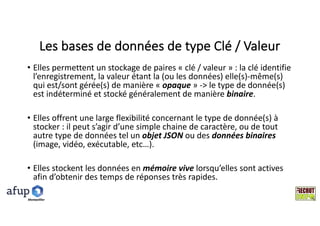 Les	bases	de	données	de	type	Clé	/	Valeur
• Elles	permettent	un	stockage	de	paires	« clé	/	valeur »	:	la	clé	identifie	
l’enregistrement,	la	valeur	étant	la	(ou	les	données)	elle(s)-même(s)	
qui	est/sont	gérée(s)	de	manière	« opaque »	->	le	type	de	donnée(s)	
est	indéterminé	et	stocké	généralement	de	manière	binaire.
• Elles	offrent	une	large	flexibilité	concernant	le	type	de	donnée(s)	à	
stocker	:	il	peut	s’agir	d’une	simple	chaine	de	caractère,	ou	de	tout	
autre	type	de	données	tel	un	objet	JSON	ou	des	données	binaires	
(image,	vidéo,	exécutable,	etc…).
• Elles	stockent	les	données	en	mémoire	vive	lorsqu’elles	sont	actives	
afin	d’obtenir	des	temps	de	réponses	très	rapides.
Montpelllier
 
