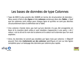 Les	bases	de	données	de	type	Colonnes
• Type de BDD le plus proche des SGBDR en terme de structuration de données :
Nous avons à faire à des lignes et des colonnes contenues dans des Tables -> Sauf
que les colonnes sont créées pour chaque ligne et qu’elles ne sont pas décrites
structurellement dans la définition de la Table.
• Une colonne n’existe donc pas tant qu’une donnée n’a pas été enregistrée en
base et la manière dont celles-ci sont stockées s’apparente à une paire « clé /
valeur » où la clé est le nom de la colonne et la valeur est la donnée que l’on veut
exploiter.
• Ainsi, les données ne seront pas stockées par ligne mais par colonne -> Objectif
pouvoir faire des traitements sur des colonnes spécifiques et non sur des lignes
complètes pour un balayage des données par colonne plus rapide.
Montpelllier
 