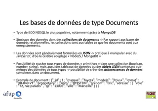 Les	bases	de	données	de	type	Documents
• Type	de	BDD	NOSQL	le	plus	populaire,	notamment	grâce	à	MongoDB
• Stockage	des	données	dans	des	collections	de	documents	->	Par	rapport	aux	bases	de	
données	relationnelles,	les	collections	sont	aux	tables	ce	que	les	documents	sont	aux	
enregistrements.	
• Les	données	sont	généralement	formatées	en	JSON ->	pratique	à	manipuler	avec	du	
JavaScript,	d’où	le	célèbre	couplage	« NodeJS /	MongoDB »
• Possibilité	de	stocker	tous	types	de	données	« primitives »	dans	une	collection	(boolean,	
number,	string),	mais	aussi	des	tableaux	de	données	ou	des	objets	JSON	contenant	eux-
mêmes	des	données	de	tous	types	->	possibilité	de	créer	des	arborescences	de	données	
complexes	dans	un	document.
• Exemple	de	document	:	{"_id" :	1	;	"marque" :	"Toyota",	"modele" :	"Prius+",	"immat" :	
"DH-040-VT",	"proprietaire" :	{"nom" :	"DYKSTEIN",	"prenom" :	"Eric",	"adresse" :	{ "voie"
:	"72,	rue	paradis" ,	"cp" :	"13006",	"ville" :	"Marseille" }	}	}
Montpelllier
 