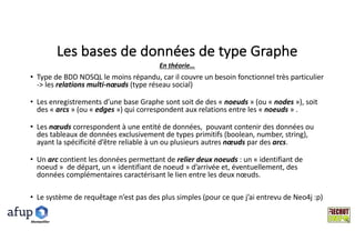 Les	bases	de	données	de	type	Graphe
• Type	de	BDD	NOSQL	le	moins	répandu,	car	il	couvre	un	besoin	fonctionnel	très	particulier	
->	les	relations	multi-nœuds (type	réseau	social)
• Les	enregistrements	d’une	base	Graphe	sont	soit	de	des	« noeuds »	(ou	« nodes »),	soit	
des	« arcs »	(ou	« edges »)	qui	correspondent	aux	relations	entre	les	« noeuds »	.
• Les	nœuds correspondent	à	une	entité	de	données,		pouvant	contenir	des	données	ou	
des	tableaux	de	données	exclusivement	de	types	primitifs	(boolean,	number,	string),	
ayant	la	spécificité	d’être	reliable à	un	ou	plusieurs	autres	nœuds par	des	arcs.	
• Un	arc contient	les	données	permettant	de	relier	deux	noeuds :	un	« identifiant	de	
noeud »		de	départ,	un	« identifiant	de	noeud »	d’arrivée	et,	éventuellement,	des	
données	complémentaires	caractérisant	le	lien	entre	les	deux	nœuds.
• Le	système	de	requêtage n’est	pas	des	plus	simples	(pour	ce	que	j’ai	entrevu	de	Neo4j	:p)
En	théorie…
Montpelllier
 