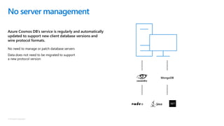 © Microsoft Corporation
Azure Cosmos DB’s service is regularly and automatically
updated to support new client database versions and
wire protocol formats.
No server management
No need to manage or patch database servers
Data does not need to be migrated to support
a new protocol version
MongoDB
 