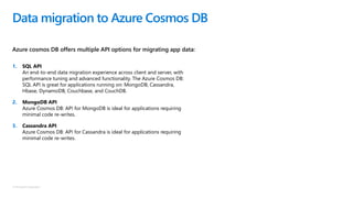 © Microsoft Corporation
Azure cosmos DB offers multiple API options for migrating app data:
Data migration to Azure Cosmos DB
1. SQL API
An end-to-end data migration experience across client and server, with
performance tuning and advanced functionality. The Azure Cosmos DB:
SQL API is great for applications running on: MongoDB, Cassandra,
Hbase, DynamoDB, Couchbase, and CouchDB.
2. MongoDB API
Azure Cosmos DB: API for MongoDB is ideal for applications requiring
minimal code re-writes.
3. Cassandra API
Azure Cosmos DB: API for Cassandra is ideal for applications requiring
minimal code re-writes.
 