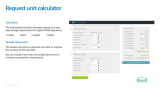 © Microsoft Corporation
Calculator
The web-based calculator estimates request unit and
data storage requirements for typical CRUD operations:
• Create • Read • Update • Delete
Sample document
The sample document is required and used to improve
the accuracy of the calculator
You can include more than one sample document to
compare consumption requirements
Request unit calculator
 