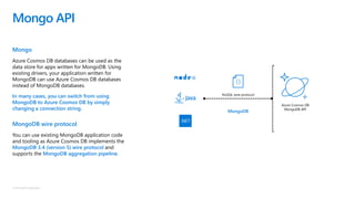 © Microsoft Corporation
Mongo
Azure Cosmos DB databases can be used as the
data store for apps written for MongoDB. Using
existing drivers, your application written for
MongoDB can use Azure Cosmos DB databases
instead of MongoDB databases.
In many cases, you can switch from using
MongoDB to Azure Cosmos DB by simply
changing a connection string.
MongoDB wire protocol
You can use existing MongoDB application code
and tooling as Azure Cosmos DB implements the
MongoDB 3.4 (version 5) wire protocol and
supports the MongoDB aggregation pipeline.
Mongo API
NoSQL wire protocol
Azure Cosmos DB
MongoDB API
MongoDB
 