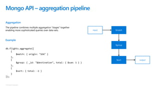 © Microsoft Corporation
Aggregation
The pipeline combines multiple aggregation “stages” together
enabling more sophisticated queries over data sets.
Example
Mongo API – aggregation pipeline
output$sort
input $match
$group
db.flights.aggregate([
{
$match: { origin: "SEA" }
},
{
$group: { _id: "$destination", total: { $sum: 1 } }
},
{
$sort: { total: -1 }
}
]);
 